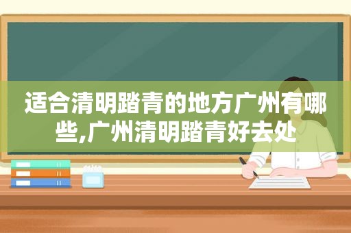 适合清明踏青的地方广州有哪些,广州清明踏青好去处