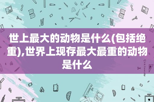 世上最大的动物是什么(包括绝重),世界上现存最大最重的动物是什么