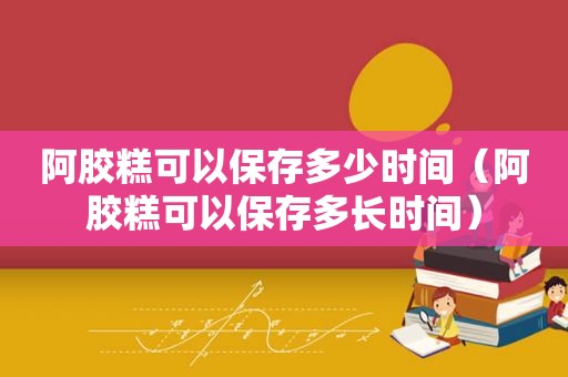 阿胶糕可以保存多少时间（阿胶糕可以保存多长时间）