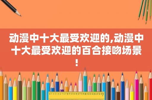 动漫中十大最受欢迎的,动漫中十大最受欢迎的百合接吻场景!
