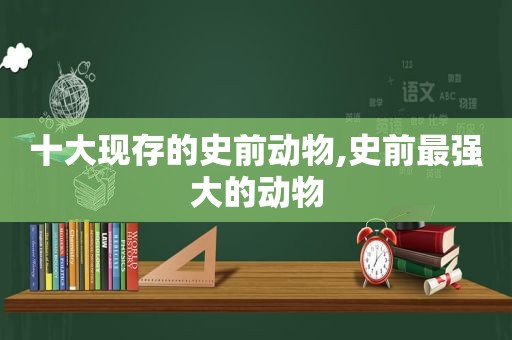 十大现存的史前动物,史前最强大的动物