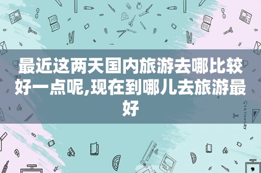 最近这两天国内旅游去哪比较好一点呢,现在到哪儿去旅游最好