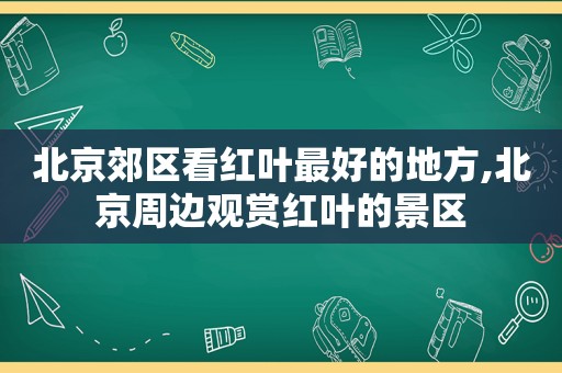 北京郊区看红叶最好的地方,北京周边观赏红叶的景区