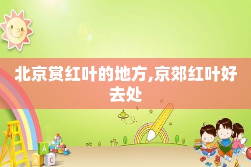 北京赏红叶的地方,京郊红叶好去处