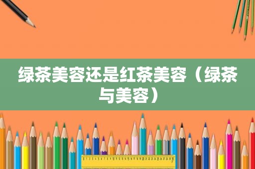 绿茶美容还是红茶美容（绿茶与美容）