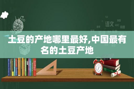 土豆的产地哪里最好,中国最有名的土豆产地