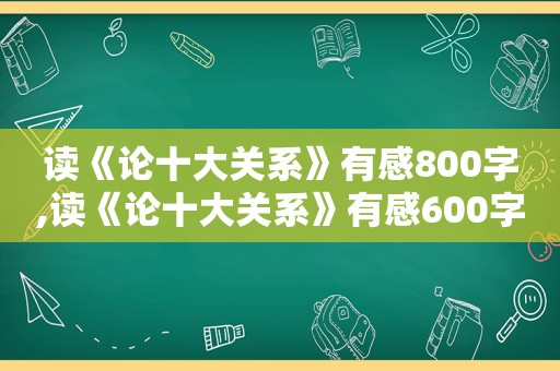 读《论十大关系》有感800字,读《论十大关系》有感600字