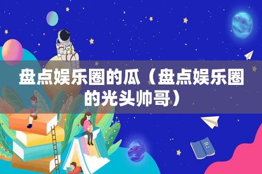 盘点娱乐圈的瓜（盘点娱乐圈的光头帅哥）