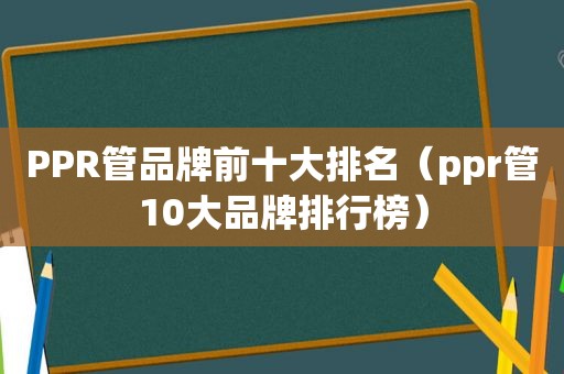PPR管品牌前十大排名（ppr管10大品牌排行榜）