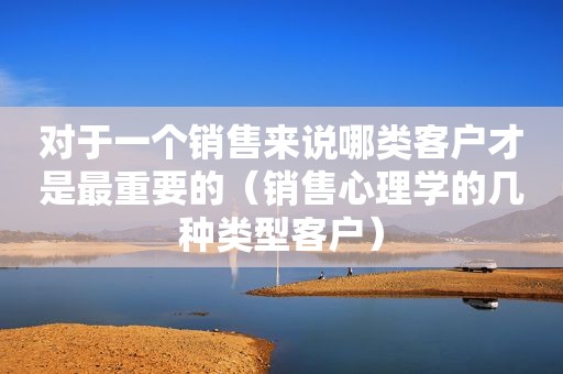 对于一个销售来说哪类客户才是最重要的（销售心理学的几种类型客户）