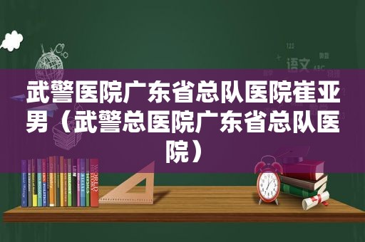 武警医院广东省总队医院崔亚男（武警总医院广东省总队医院）