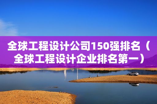 全球工程设计公司150强排名（全球工程设计企业排名第一）