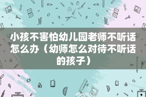 小孩不害怕幼儿园老师不听话怎么办（幼师怎么对待不听话的孩子）