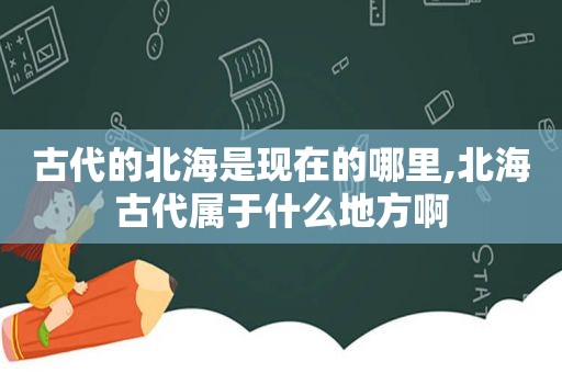 古代的北海是现在的哪里,北海古代属于什么地方啊