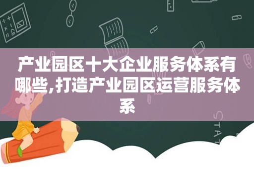 产业园区十大企业服务体系有哪些,打造产业园区运营服务体系