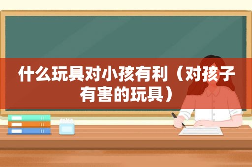 什么玩具对小孩有利（对孩子有害的玩具）