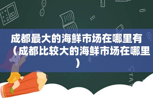 成都最大的海鲜市场在哪里有（成都比较大的海鲜市场在哪里）