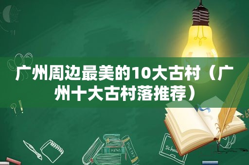 广州周边最美的10大古村（广州十大古村落推荐）
