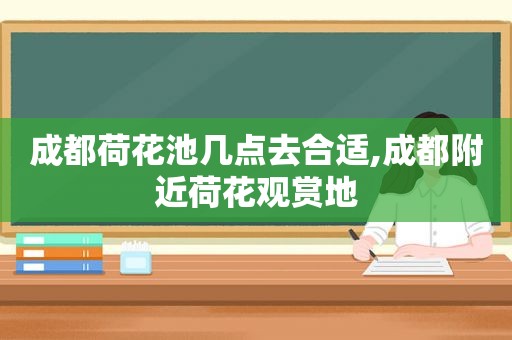 成都荷花池几点去合适,成都附近荷花观赏地