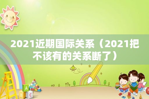 2021近期国际关系（2021把不该有的关系断了）