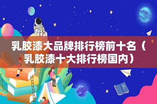 乳胶漆大品牌排行榜前十名（乳胶漆十大排行榜国内）