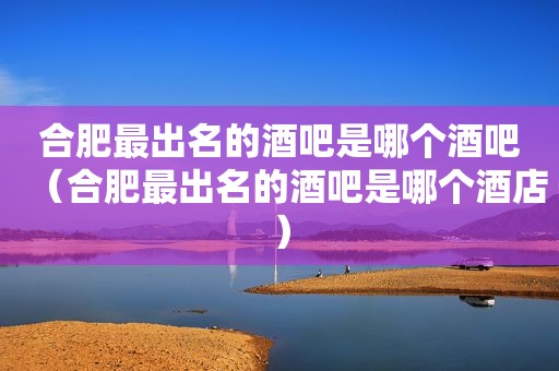 合肥最出名的酒吧是哪个酒吧（合肥最出名的酒吧是哪个酒店）
