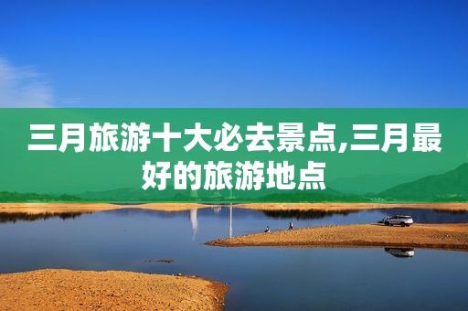三月旅游十大必去景点,三月最好的旅游地点