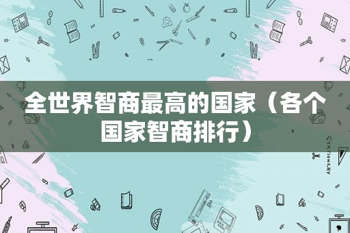 全世界智商最高的国家（各个国家智商排行）