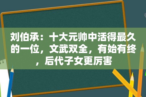 刘伯承：十大元帅中活得最久的一位，文武双全，有始有终，后代子女更厉害