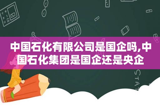 中国石化有限公司是国企吗,中国石化集团是国企还是央企