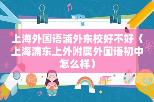 上海外国语浦外东校好不好（上海浦东上外附属外国语初中怎么样）