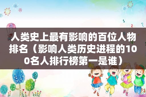 人类史上最有影响的百位人物排名（影响人类历史进程的100名人排行榜第一是谁）