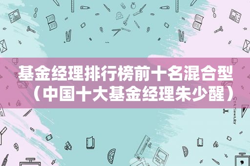 基金经理排行榜前十名混合型（中国十大基金经理朱少醒）