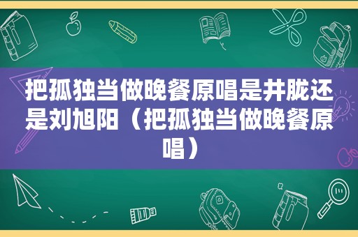 把孤独当做晚餐原唱是井胧还是刘旭阳（把孤独当做晚餐原唱）