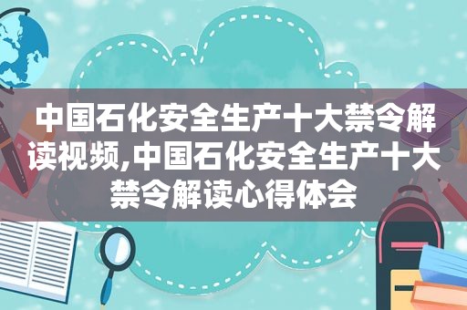 中国石化安全生产十大禁令解读视频,中国石化安全生产十大禁令解读心得体会