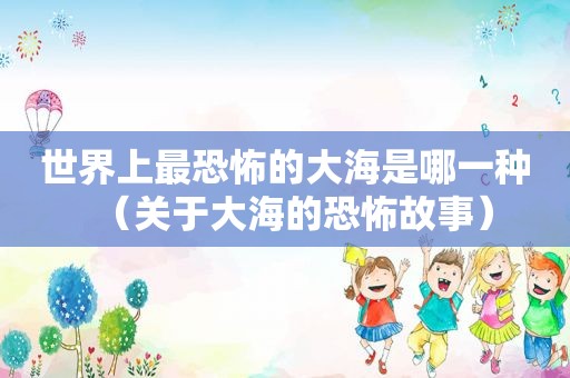 世界上最恐怖的大海是哪一种（关于大海的恐怖故事）