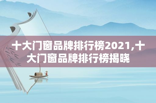 十大门窗品牌排行榜2021,十大门窗品牌排行榜揭晓