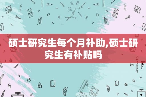 硕士研究生每个月补助,硕士研究生有补贴吗