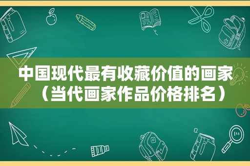 中国现代最有收藏价值的画家（当代画家作品价格排名）