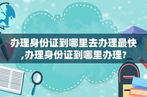 办理身份证到哪里去办理最快,办理身份证到哪里办理?