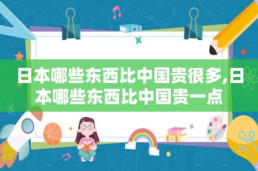 日本哪些东西比中国贵很多,日本哪些东西比中国贵一点