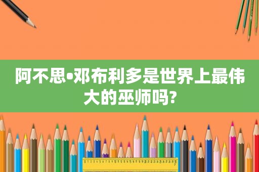 阿不思•邓布利多是世界上最伟大的巫师吗?