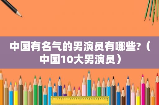 中国有名气的男演员有哪些?（中国10大男演员）