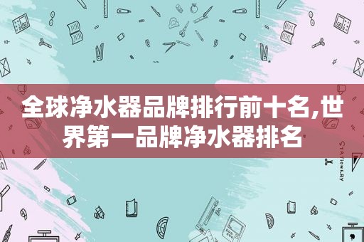 全球净水器品牌排行前十名,世界第一品牌净水器排名