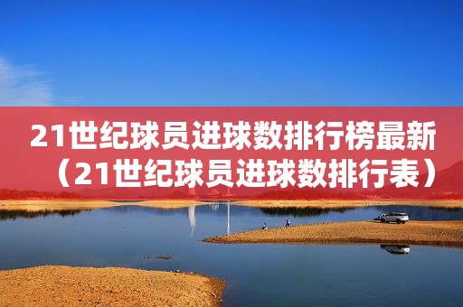 21世纪球员进球数排行榜最新（21世纪球员进球数排行表）