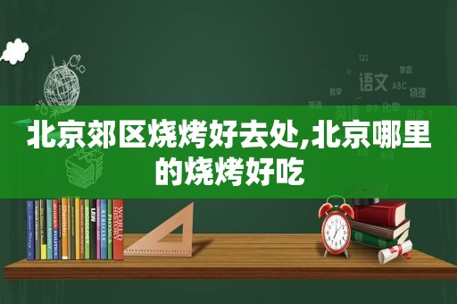 北京郊区烧烤好去处,北京哪里的烧烤好吃