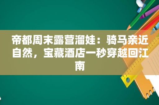 帝都周末露营溜娃：骑马亲近自然，宝藏酒店一秒穿越回江南