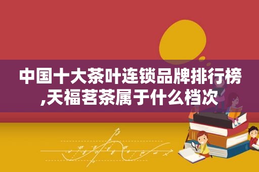 中国十大茶叶连锁品牌排行榜,天福茗茶属于什么档次