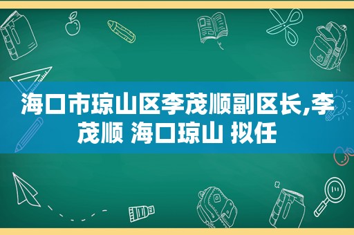 海口市琼山区李茂顺副区长,李茂顺 海口琼山 拟任