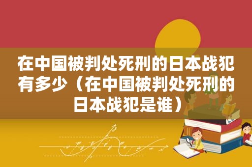 在中国被判处死刑的日本战犯有多少（在中国被判处死刑的日本战犯是谁）